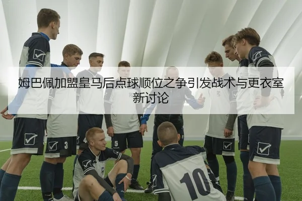 姆巴佩加盟皇马后点球顺位之争引发战术与更衣室新讨论